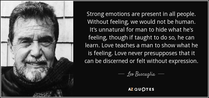 Strong emotions are present in all people. Without feeling, we would not be human. It's unnatural for man to hide what he's feeling, though if taught to do so, he can learn. Love teaches a man to show what he is feeling. Love never presupposes that it can be discerned or felt without expression. - Leo Buscaglia