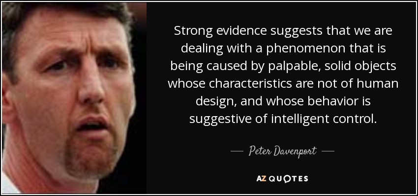 Strong evidence suggests that we are dealing with a phenomenon that is being caused by palpable, solid objects whose characteristics are not of human design, and whose behavior is suggestive of intelligent control. - Peter Davenport