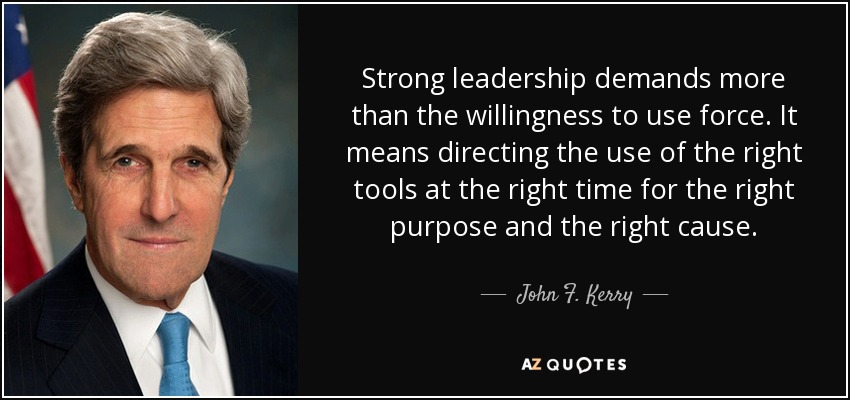 Strong leadership demands more than the willingness to use force. It means directing the use of the right tools at the right time for the right purpose and the right cause. - John F. Kerry