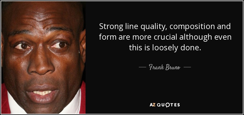 Strong line quality, composition and form are more crucial although even this is loosely done. - Frank Bruno
