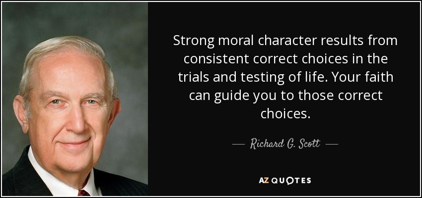 Strong moral character results from consistent correct choices in the trials and testing of life. Your faith can guide you to those correct choices. - Richard G. Scott