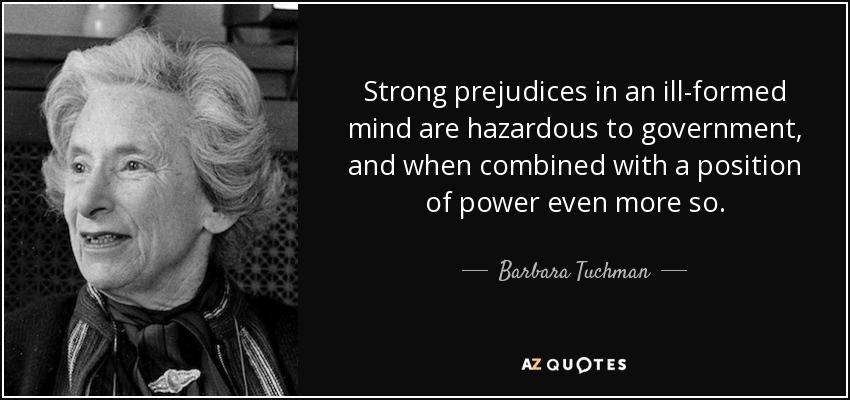 Strong prejudices in an ill-formed mind are hazardous to government, and when combined with a position of power even more so. - Barbara Tuchman