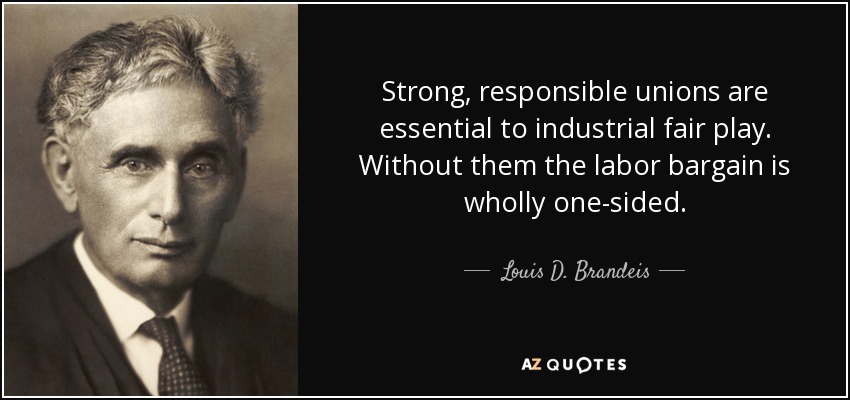 Strong, responsible unions are essential to industrial fair play. Without them the labor bargain is wholly one-sided. - Louis D. Brandeis