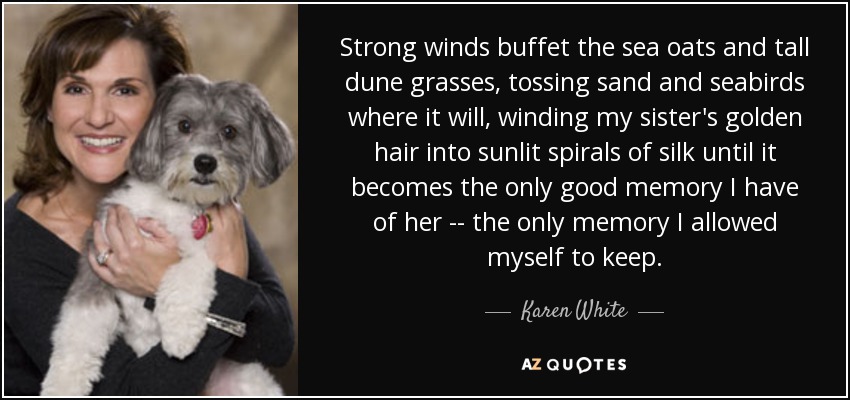 Strong winds buffet the sea oats and tall dune grasses, tossing sand and seabirds where it will, winding my sister's golden hair into sunlit spirals of silk until it becomes the only good memory I have of her -- the only memory I allowed myself to keep. - Karen White