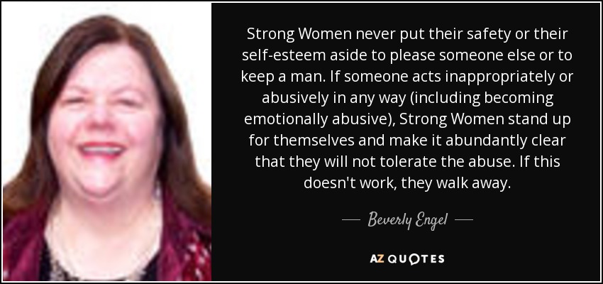 Strong Women never put their safety or their self-esteem aside to please someone else or to keep a man. If someone acts inappropriately or abusively in any way (including becoming emotionally abusive), Strong Women stand up for themselves and make it abundantly clear that they will not tolerate the abuse. If this doesn't work, they walk away. - Beverly Engel