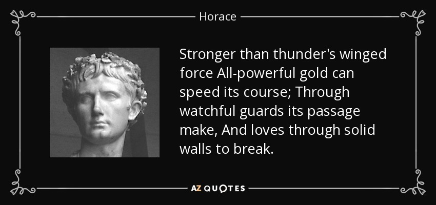 Stronger than thunder's winged force All-powerful gold can speed its course; Through watchful guards its passage make, And loves through solid walls to break. - Horace