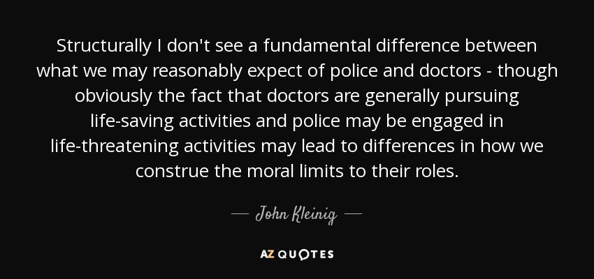 Structurally I don't see a fundamental difference between what we may reasonably expect of police and doctors - though obviously the fact that doctors are generally pursuing life-saving activities and police may be engaged in life-threatening activities may lead to differences in how we construe the moral limits to their roles. - John Kleinig