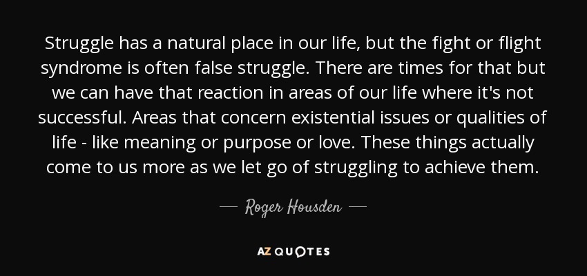 Struggle has a natural place in our life, but the fight or flight syndrome is often false struggle. There are times for that but we can have that reaction in areas of our life where it's not successful. Areas that concern existential issues or qualities of life - like meaning or purpose or love. These things actually come to us more as we let go of struggling to achieve them. - Roger Housden