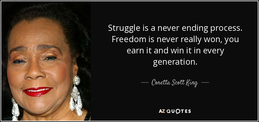 Struggle is a never ending process. Freedom is never really won, you earn it and win it in every generation. - Coretta Scott King