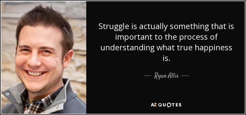 Struggle is actually something that is important to the process of understanding what true happiness is. - Ryan Allis