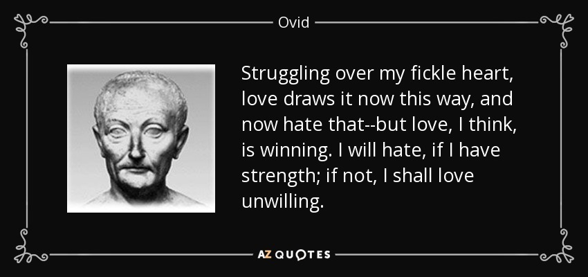 Struggling over my fickle heart, love draws it now this way, and now hate that--but love, I think, is winning. I will hate, if I have strength; if not, I shall love unwilling. - Ovid