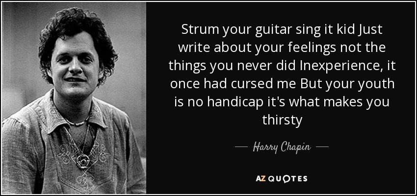 Strum your guitar sing it kid Just write about your feelings not the things you never did Inexperience, it once had cursed me But your youth is no handicap it's what makes you thirsty - Harry Chapin