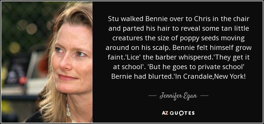 Stu walked Bennie over to Chris in the chair and parted his hair to reveal some tan little creatures the size of poppy seeds moving around on his scalp. Bennie felt himself grow faint.'Lice' the barber whispered.'They get it at school'. 'But he goes to private school' Bernie had blurted.'In Crandale,New York! - Jennifer Egan