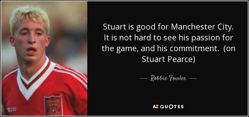Stuart is good for Manchester City. It is not hard to see his passion for the game, and his commitment. (on Stuart Pearce) - Robbie Fowler