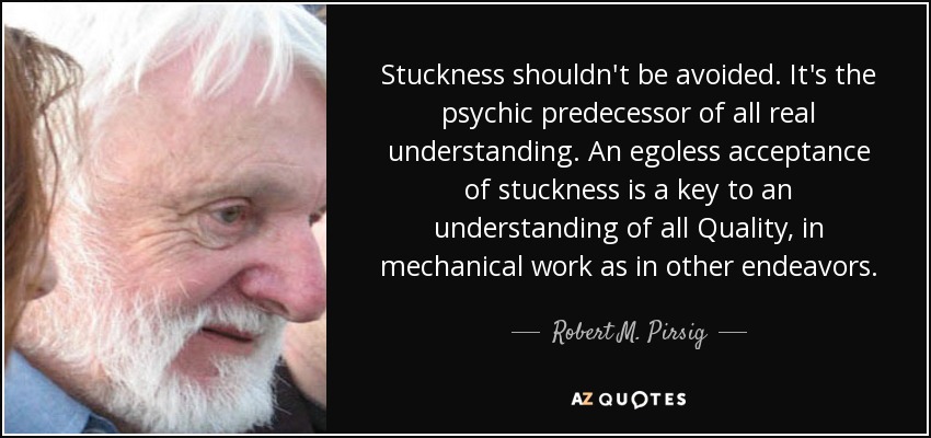 Stuckness shouldn't be avoided. It's the psychic predecessor of all real understanding. An egoless acceptance of stuckness is a key to an understanding of all Quality, in mechanical work as in other endeavors. - Robert M. Pirsig