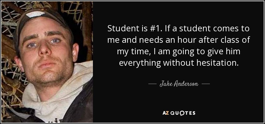 Student is #1. If a student comes to me and needs an hour after class of my time, I am going to give him everything without hesitation. - Jake Anderson