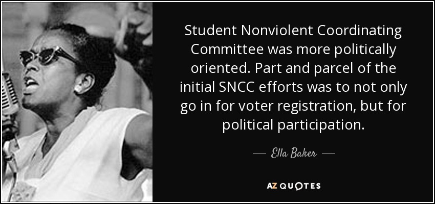 Student Nonviolent Coordinating Committee was more politically oriented. Part and parcel of the initial SNCC efforts was to not only go in for voter registration, but for political participation. - Ella Baker