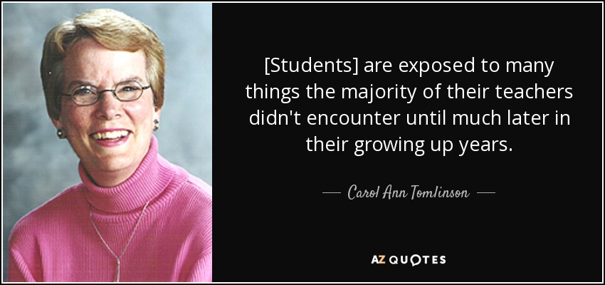 [Students] are exposed to many things the majority of their teachers didn't encounter until much later in their growing up years. - Carol Ann Tomlinson