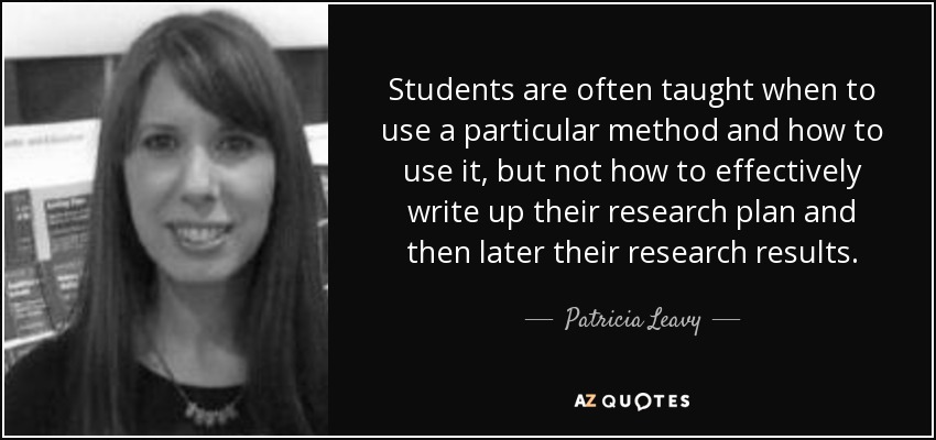 Students are often taught when to use a particular method and how to use it, but not how to effectively write up their research plan and then later their research results. - Patricia Leavy