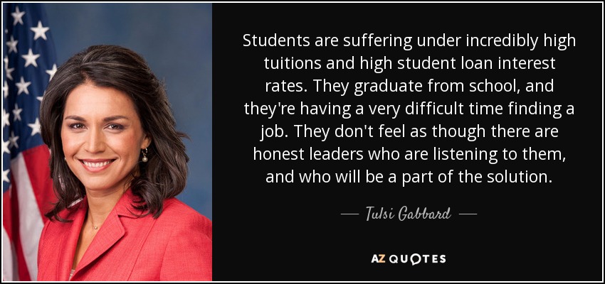 Students are suffering under incredibly high tuitions and high student loan interest rates. They graduate from school, and they're having a very difficult time finding a job. They don't feel as though there are honest leaders who are listening to them, and who will be a part of the solution. - Tulsi Gabbard