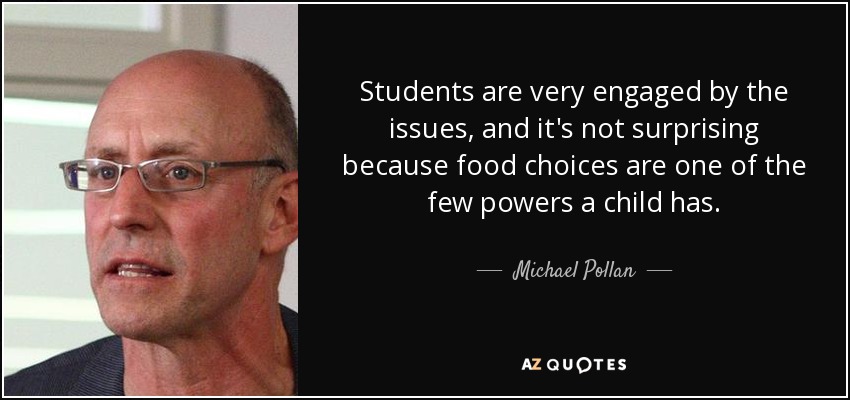 Students are very engaged by the issues, and it's not surprising because food choices are one of the few powers a child has. - Michael Pollan