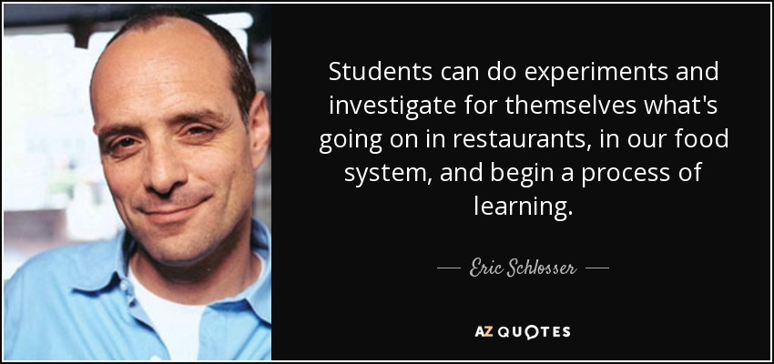 Students can do experiments and investigate for themselves what's going on in restaurants, in our food system, and begin a process of learning. - Eric Schlosser