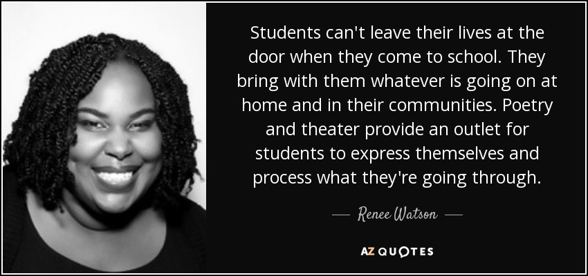 Students can't leave their lives at the door when they come to school. They bring with them whatever is going on at home and in their communities. Poetry and theater provide an outlet for students to express themselves and process what they're going through. - Renee Watson