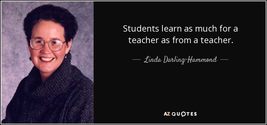 Students learn as much for a teacher as from a teacher. - Linda Darling-Hammond