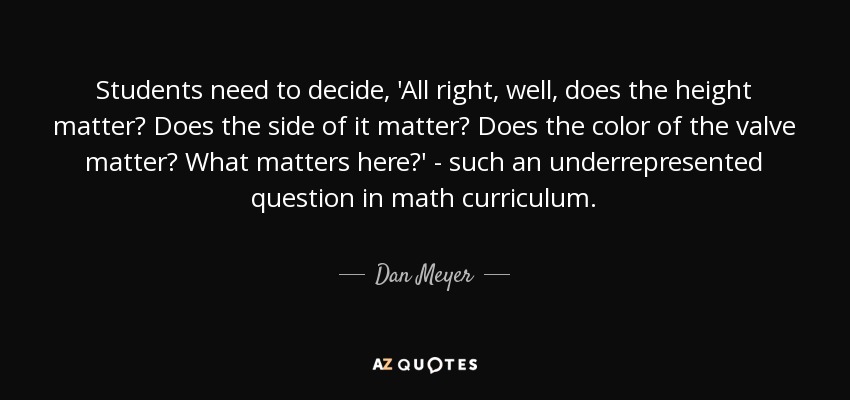 Students need to decide, 'All right, well, does the height matter? Does the side of it matter? Does the color of the valve matter? What matters here?' - such an underrepresented question in math curriculum. - Dan Meyer
