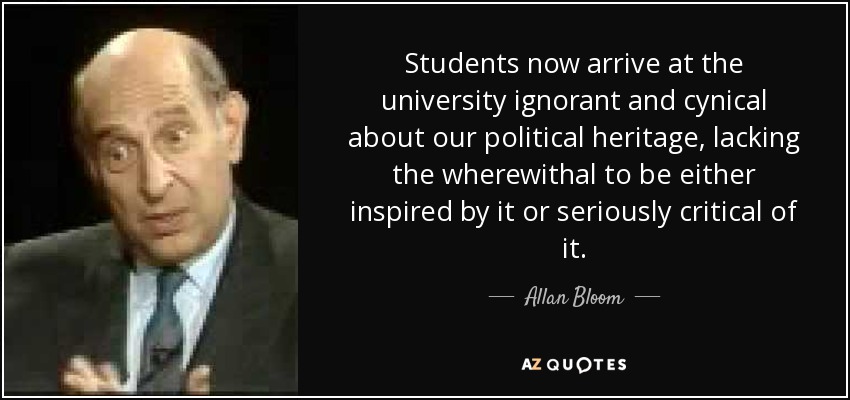 Students now arrive at the university ignorant and cynical about our political heritage, lacking the wherewithal to be either inspired by it or seriously critical of it. - Allan Bloom