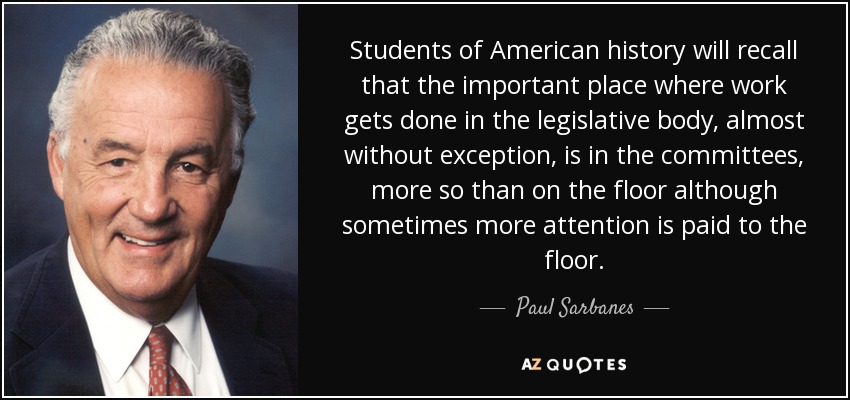 Students of American history will recall that the important place where work gets done in the legislative body, almost without exception, is in the committees, more so than on the floor although sometimes more attention is paid to the floor. - Paul Sarbanes