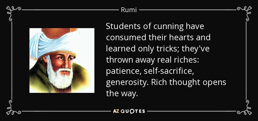 Students of cunning have consumed their hearts and learned only tricks; they've thrown away real riches: patience, self-sacrifice, generosity. Rich thought opens the way. - Rumi