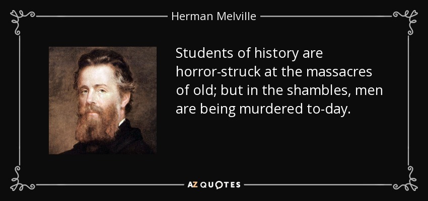 Students of history are horror-struck at the massacres of old; but in the shambles, men are being murdered to-day. - Herman Melville