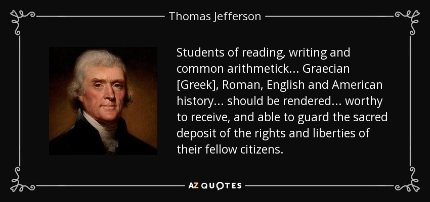 Students of reading, writing and common arithmetick . . . Graecian [Greek], Roman, English and American history . . . should be rendered . . . worthy to receive, and able to guard the sacred deposit of the rights and liberties of their fellow citizens. - Thomas Jefferson