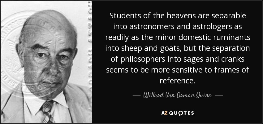 Students of the heavens are separable into astronomers and astrologers as readily as the minor domestic ruminants into sheep and goats, but the separation of philosophers into sages and cranks seems to be more sensitive to frames of reference. - Willard Van Orman Quine