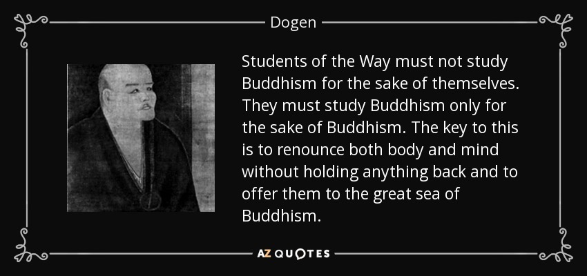 Students of the Way must not study Buddhism for the sake of themselves. They must study Buddhism only for the sake of Buddhism. The key to this is to renounce both body and mind without holding anything back and to offer them to the great sea of Buddhism. - Dogen