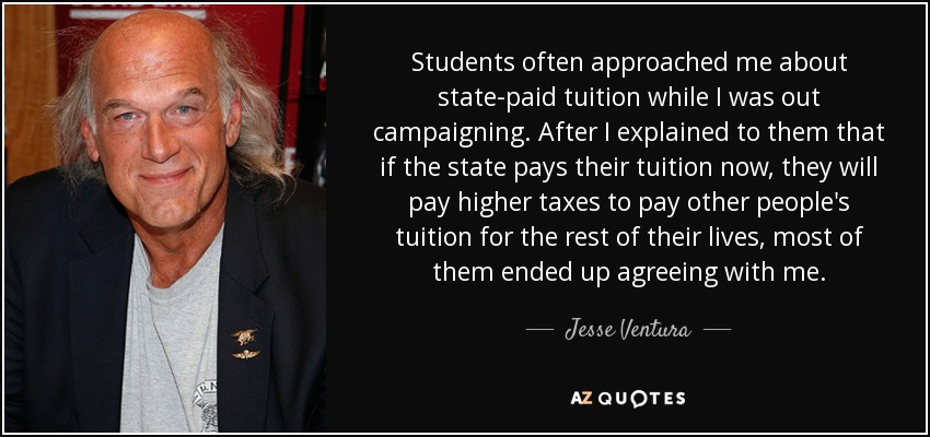 Students often approached me about state-paid tuition while I was out campaigning. After I explained to them that if the state pays their tuition now, they will pay higher taxes to pay other people's tuition for the rest of their lives, most of them ended up agreeing with me. - Jesse Ventura