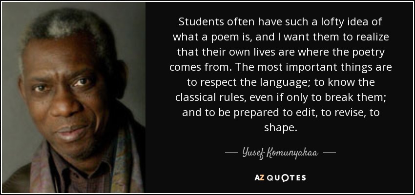 Students often have such a lofty idea of what a poem is, and I want them to realize that their own lives are where the poetry comes from. The most important things are to respect the language; to know the classical rules, even if only to break them; and to be prepared to edit, to revise, to shape. - Yusef Komunyakaa