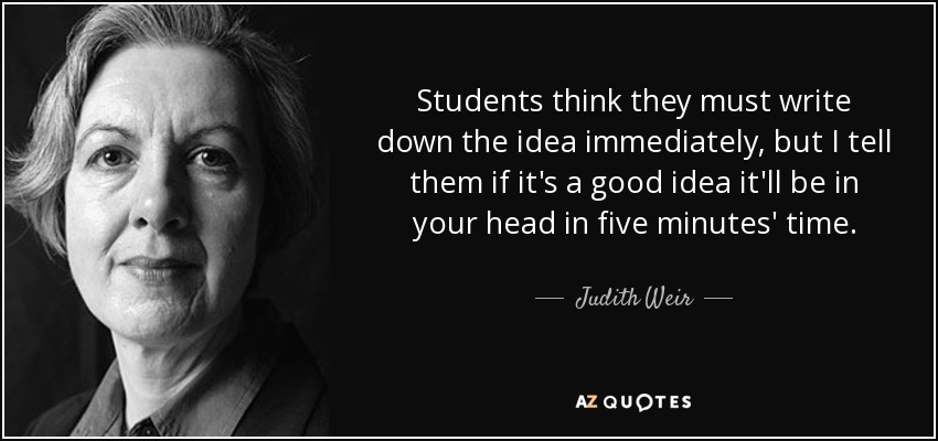 Students think they must write down the idea immediately, but I tell them if it's a good idea it'll be in your head in five minutes' time. - Judith Weir