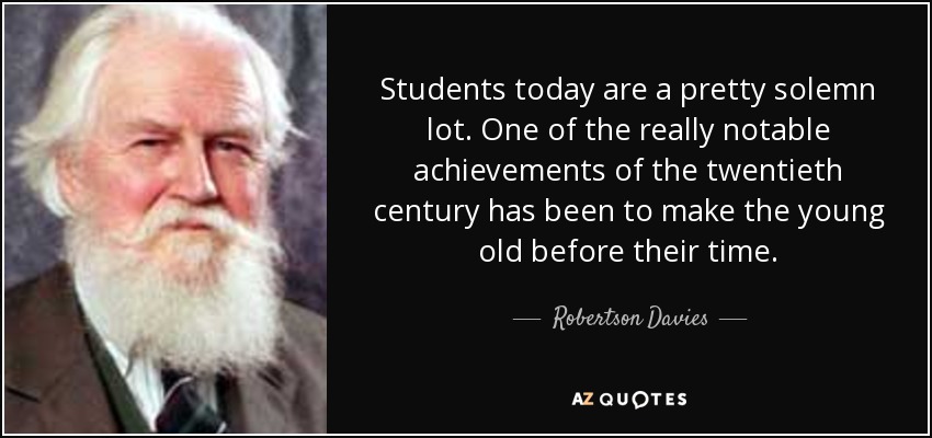 Students today are a pretty solemn lot. One of the really notable achievements of the twentieth century has been to make the young old before their time. - Robertson Davies