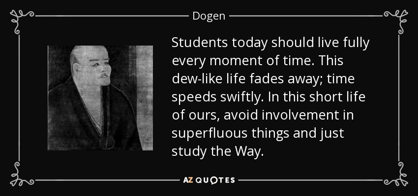 Students today should live fully every moment of time. This dew-like life fades away; time speeds swiftly. In this short life of ours, avoid involvement in superfluous things and just study the Way. - Dogen