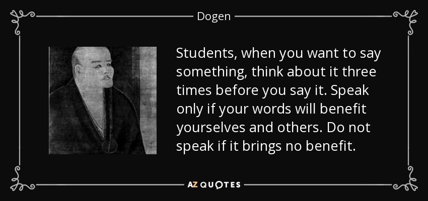 Students, when you want to say something, think about it three times before you say it. Speak only if your words will benefit yourselves and others. Do not speak if it brings no benefit. - Dogen