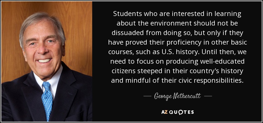 Students who are interested in learning about the environment should not be dissuaded from doing so, but only if they have proved their proficiency in other basic courses, such as U.S. history. Until then, we need to focus on producing well-educated citizens steeped in their country's history and mindful of their civic responsibilities. - George Nethercutt