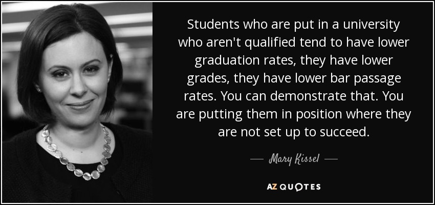 Students who are put in a university who aren't qualified tend to have lower graduation rates, they have lower grades, they have lower bar passage rates. You can demonstrate that. You are putting them in position where they are not set up to succeed. - Mary Kissel