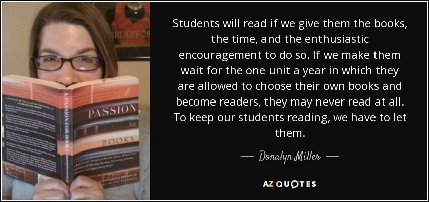Students will read if we give them the books, the time, and the enthusiastic encouragement to do so. If we make them wait for the one unit a year in which they are allowed to choose their own books and become readers, they may never read at all. To keep our students reading, we have to let them. - Donalyn Miller