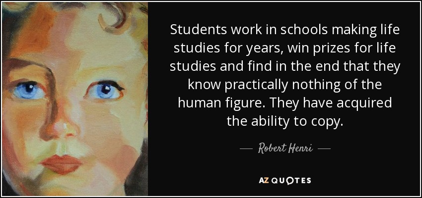 Students work in schools making life studies for years, win prizes for life studies and find in the end that they know practically nothing of the human figure. They have acquired the ability to copy. - Robert Henri