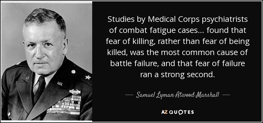 Studies by Medical Corps psychiatrists of combat fatigue cases... found that fear of killing, rather than fear of being killed, was the most common cause of battle failure, and that fear of failure ran a strong second. - Samuel Lyman Atwood Marshall
