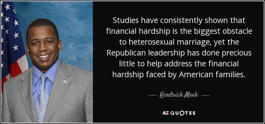 Studies have consistently shown that financial hardship is the biggest obstacle to heterosexual marriage, yet the Republican leadership has done precious little to help address the financial hardship faced by American families. - Kendrick Meek