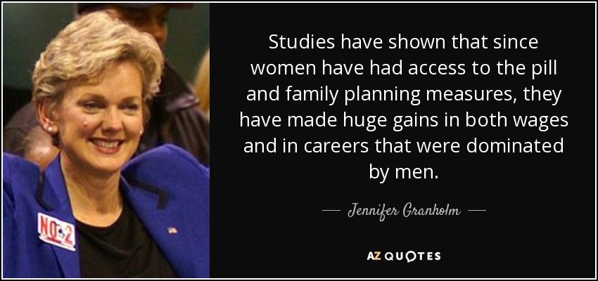 Studies have shown that since women have had access to the pill and family planning measures, they have made huge gains in both wages and in careers that were dominated by men. - Jennifer Granholm