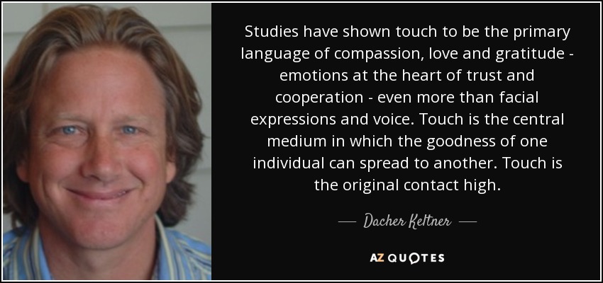 Studies have shown touch to be the primary language of compassion, love and gratitude - emotions at the heart of trust and cooperation - even more than facial expressions and voice. Touch is the central medium in which the goodness of one individual can spread to another. Touch is the original contact high. - Dacher Keltner